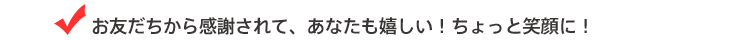 お友だちから感謝されて、あなたも嬉しい！ちょっと笑顔に！