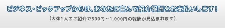 ビジネス・ピックアップからは、あなたに喜んで紹介報酬をお支払いします！（大体1人のご紹介で500円～1,000円の報酬が見込まれます）