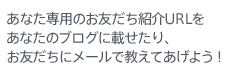 あなた専用のお友だち紹介URLをあなたのブログに載せたり、お友だちにメールで教えてあげよう！