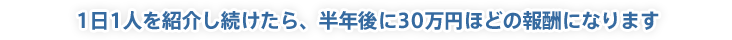 1日1人を紹介し続けたら、半年後に30万円ほどの報酬になります