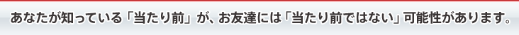 あなたが知っている「当たり前」が、お友達には「当たり前ではない」可能性があります。